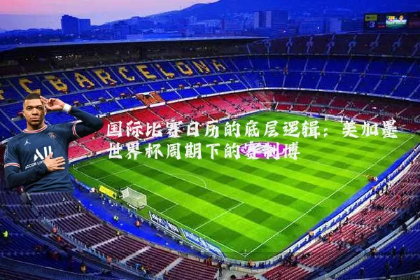 国际比赛日历的底层逻辑:美加墨世界杯周期下的赛制博弈