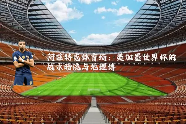 阿兹特克体育场：美加墨世界杯的战术暗流与地理博弈